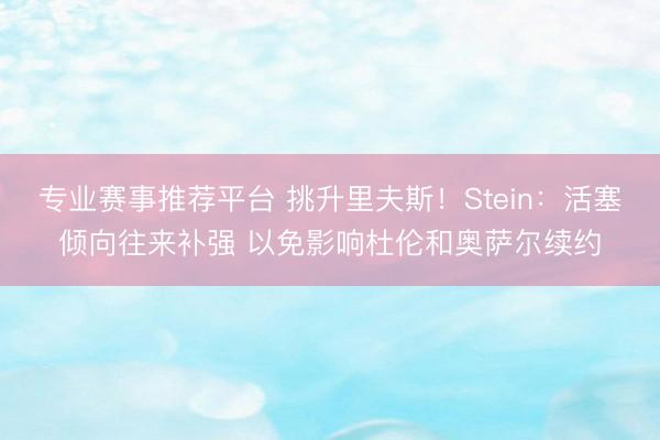 专业赛事推荐平台 挑升里夫斯!Stein:活塞倾向往来补强 以免影响杜伦和奥萨尔续约
