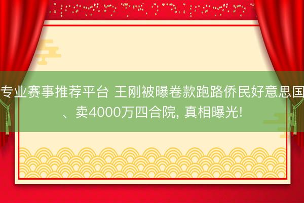 专业赛事推荐平台 王刚被曝卷款跑路侨民好意思国、卖4000万四合院， 真相曝光!