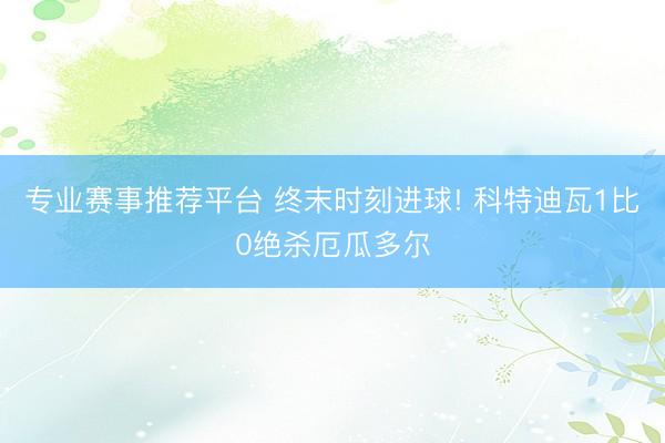 专业赛事推荐平台 终末时刻进球! 科特迪瓦1比0绝杀厄瓜多尔