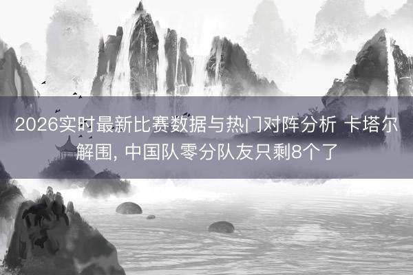 2026实时最新比赛数据与热门对阵分析 卡塔尔解围, 中国队零分队友只剩8个了