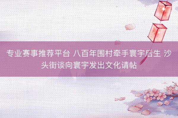 专业赛事推荐平台 八百年围村牵手寰宇后生 沙头街谈向寰宇发出文化请帖