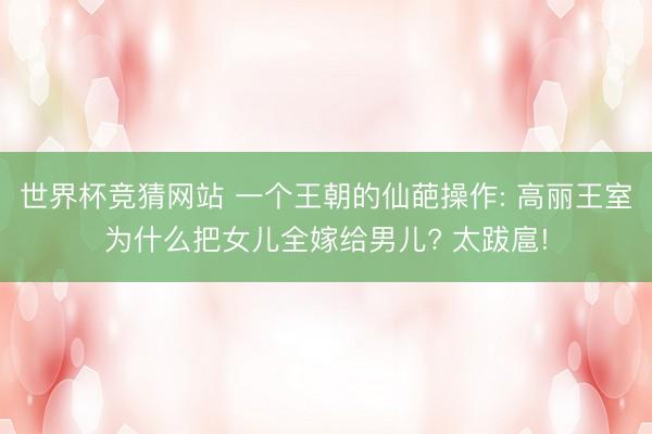 世界杯竞猜网站 一个王朝的仙葩操作: 高丽王室为什么把女儿全嫁给男儿? 太跋扈!