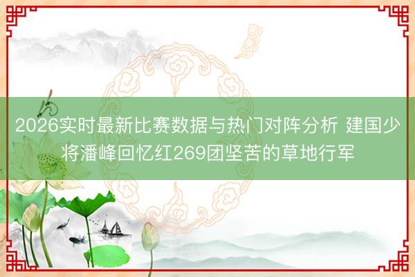 2026实时最新比赛数据与热门对阵分析 建国少将潘峰回忆红269团坚苦的草地行军