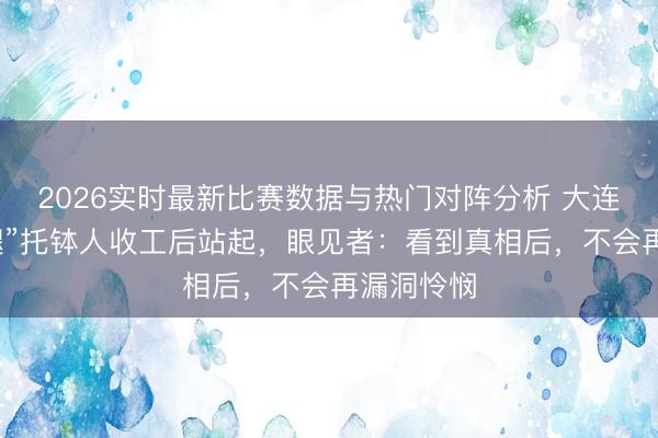 2026实时最新比赛数据与热门对阵分析 大连庙会“无腿”托钵人收工后站起,眼见者:看到真相后,不会再漏洞怜悯