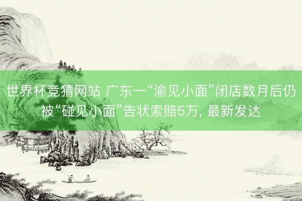 世界杯竞猜网站 广东一“渝见小面”闭店数月后仍被“碰见小面”告状索赔5万, 最新发达