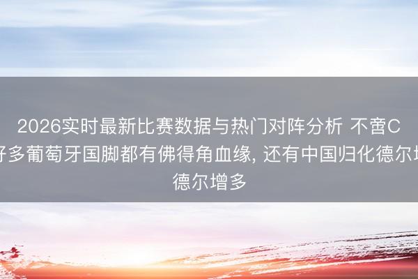 2026实时最新比赛数据与热门对阵分析 不啻C罗好多葡萄牙国脚都有佛得角血缘， 还有中国归化德尔增多