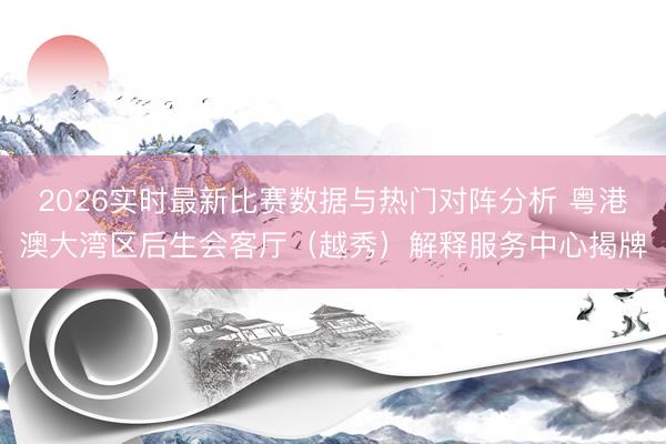 2026实时最新比赛数据与热门对阵分析 粤港澳大湾区后生会客厅(越秀)解释服务中心揭牌