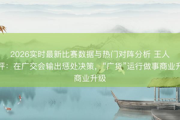 2026实时最新比赛数据与热门对阵分析 王人市评:在广交会输出惩处决策,“广货”运行做事商业升级