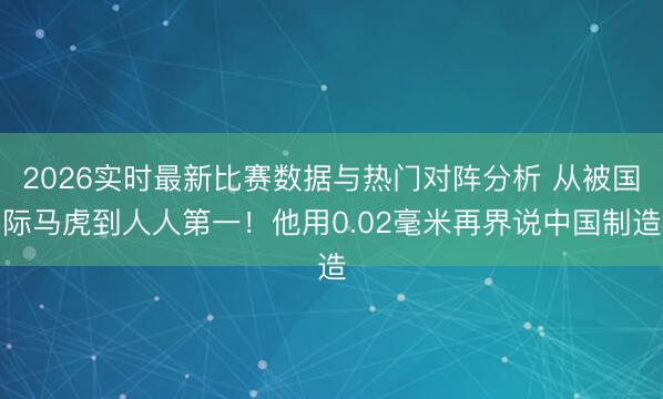 2026实时最新比赛数据与热门对阵分析 从被国际马虎到人人第一!他用0.02毫米再界说中国制造