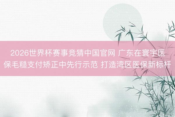 2026世界杯赛事竞猜中国官网 广东在寰宇医保毛糙支付矫正中先行示范 打造湾区医保新标杆