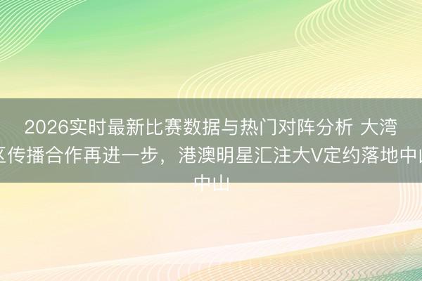 2026实时最新比赛数据与热门对阵分析 大湾区传播合作再进一步,港澳明星汇注大V定约落地中山