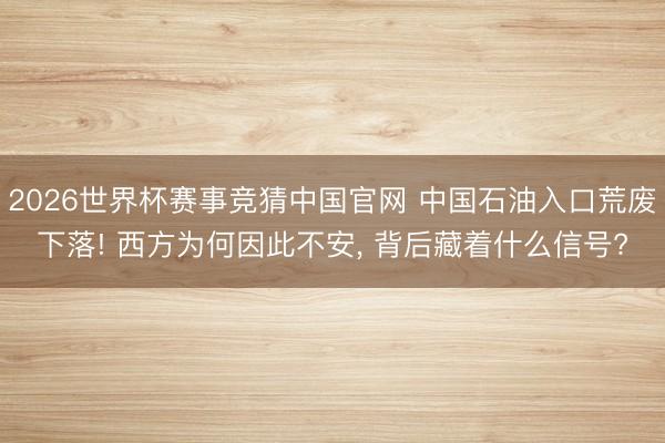 2026世界杯赛事竞猜中国官网 中国石油入口荒废下落! 西方为何因此不安, 背后藏着什么信号?