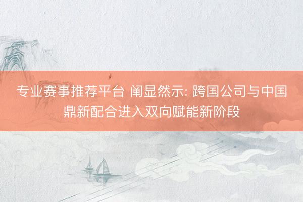 专业赛事推荐平台 阐显然示: 跨国公司与中国鼎新配合进入双向赋能新阶段