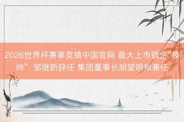 2026世界杯赛事竞猜中国官网 最大上市钢企“换帅”: 邹继新辞任 集团董事长胡望明拟兼任