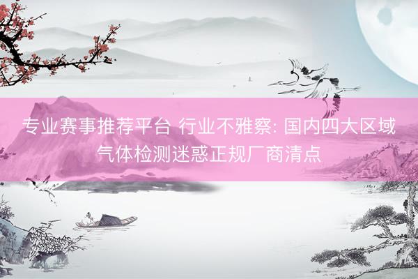 专业赛事推荐平台 行业不雅察: 国内四大区域气体检测迷惑正规厂商清点