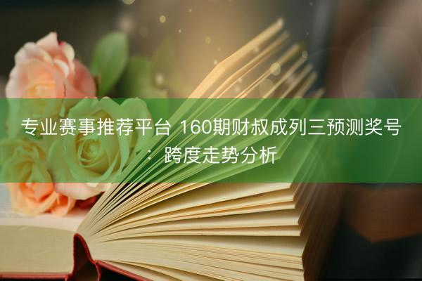专业赛事推荐平台 160期财叔成列三预测奖号:跨度走势分析
