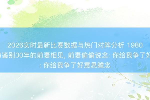2026实时最新比赛数据与热门对阵分析 1980年， 沈醉与鉴别30年的前妻相见， 前妻偷偷说念: 你给我争了好意思瞻念